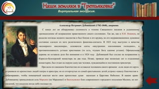 Наши земляки в "Третьяковке"
Виртуальная экскурсия.
Александр Петрович Дубовицкий (1782-1848), дворянин.
С юных лет он обнаруживал склонность к чтению Священного писания и уединенному
«размышлению об исправлении нравственного своего состояния». Так же, как и Н.И. Новиков, он
разделял взгляды модного масонства и был близок к его кружку, но его неуравновешенное душевное
состояние сделало из него религиозного фанатика-сектанта. В 1823 году выступил в качестве
«всемирного миссионера», основателя секты «внутренних поклонников господних», в
противоположность устным христианам (то есть, чтущих Бога одними устами). Официальная
церковь не оставила дело без внимания и в 1824 году Дубовицкий был сослан на исправление в
Кирилло-Белозерский монастырь на два года. Позже, проведя еще несколько лет в отдаленных
монастырях, был отдан на поруки сыну как человек, нуждающийся в постоянном присмотре.
При всем его внешнем благочестии он оставался человеком своего времени: если люди его круга
.устраивали из крепостных людей театры и оркестры; он из отторгнутых из семей крестьянских детей устроил «школу благочестия и
добронравия», чтобы помещичьей властью вести свои крепостные души насильно в Царствие Небесное. В наших краях
Дубовицкому принадлежали села Марьино (не Марьинка!) и Васильевское близ современного городского поселения Малино, но нет
сведений, что владелец когда-либо посещал их.
 