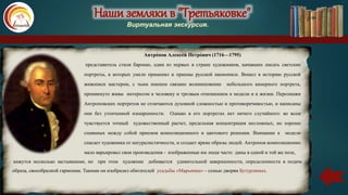 Наши земляки в "Третьяковке"
Виртуальная экскурсия.
Антро́пов Алексе́й Петро́вич (1716—1795)
представитель стиля барокко, один из первых в стране художников, начавших писать светские
портреты, в которых умело применял и приемы русской иконописи. Вошел в историю русской
живописи мастером, с чьим именем связано возникновение небольшого камерного портрета,
проникнуто живы интересом к человеку и трезвым отношением к модели и к жизни. Персонажи
Антроповских портретов не отличаются духовной сложностью и противоречивостью, и написаны
они без утонченной изощренности. Однако в его портретах нет ничего случайного: во всем
чувствуется точный художественный расчет, предельная концентрация несложных, но хорошо
спаянных между собой приемов композиционного и цветового решения. Внимание к модели
спасает художника от натуралистичности, и создает яркие образы людей. Антропов композиционно
мало варьировал свои произведения - изображенные им люди часто даны в одной и той же позе,
кажутся несколько застывшими, но при этом художник добивается удивительной завершенности, определенности в подаче
образа, своеобразной гармонии. Такими он изобразил обитателей усадьбы «Марьинка» – семью дворян Бутурлиных.
 