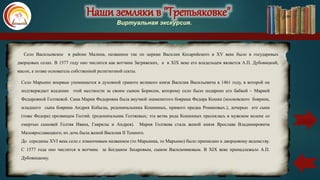 Наши земляки в "Третьяковке"
Виртуальная экскурсия.
Село Марьино впервые упоминается в духовной грамоте великого князя Василия Васильевича в 1461 году, в которой он
подтверждает владение этой местности за своим сыном Борисом, которому село было подарено его бабкой – Марией
Федоровной Голтяевой. Сама Мария Федоровна была внучкой знаменитого боярина Федора Кошки (московского боярина,
младшего сына боярина Андрея Кобылы, родоначальника Кошкиных, прямого предка Романовых.), дочерью его сына
(тоже Федора) прозвищем Голтяй. (родоначальник Голтяевых; эта ветвь рода Кошкиных пресеклась в мужском колене со
смертью сыновей Голтяя Ивана, Гаврилы и Андрея). Мария Голтяева стала женой князя Ярослава Владимировича
Малоярославецкого; их дочь была женой Василия II Темного.
До середины XVI века село с изменчивым названием (то Марьинка, то Марьино) было приписано к дворцовому ведомству.
С 1577 года оно числится в вотчине за Богданом Захаровым, сыном Васильчиковым. В XIX веке принадлежало А.П.
Дубовицкому.
Село Васильевское в районе Малина, названное так по церкви Василия Кесарийского в XV веке было в государевых
дворцовых селах. В 1577 году оно числится как вотчина Загряжских, а в XIX веке его владельцем является А.П. Дубовицкий,
масон, а позже основатель собственной религиозной секты.
карта
 