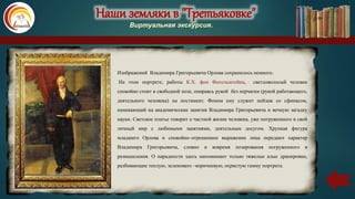 Наши земляки в "Третьяковке"
Виртуальная экскурсия.
Изображений Владимира Григорьевича Орлова сохранилось немного.
На этом портрете, работы К.Х. фон Фогельштейна, светловолосый человек
спокойно стоит в свободной позе, опираясь рукой без перчатки (рукой работающего,
деятельного человека) на постамент. Фоном ему служит пейзаж со сфинксом,
намекающий на академические занятия Владимира Григорьевича и вечную загадку
науки. Светское платье говорит о частной жизни человека, уже погруженного в свой
личный мир с любимыми занятиями, деятельным досугом. Хрупкая фигура
младшего Орлова и спокойно–отрешенное выражение лица передают характер
Владимира Григорьевича, словно и вовремя позирования погруженного в
размышления. О парадности здесь напоминают только тяжелые алые драпировки,
разбивающие теплую, зеленовато –коричневую, охристую гамму портрета.
 