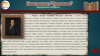 Наши земляки в "Третьяковке"
Виртуальная экскурсия.
Портрет Дмитрия Ивановича Бутурлина (1703–1790) – хозяина усадьбы
«Марьинка», исполнен, согласно надписи на обороте, когда ему было 59 лет. Антропов избегает
здесь теней, благодаря чему энергичное, с крупными чертами лицо кажется источающим свет, но
плоскостным и словно вырезанным из твердого материала - крепкого дерева. Стремясь передать
телесность, осязаемость объекта изображения, художник делает очень четкой и выпуклой лепку
лица и фигуры, которые, как бы выходят за плоскость холста и напоминают ярко раскрашенный
скульптурный рельеф. Лицо модели идеализировано, его контуры и черты отличаются безупречной
ровностью, форма строится с помощью обобщенных рафинированных линий, размер глаз
преувеличен. В живом взгляде темных глаз чувствуются твердость характера, обстоятельность и
ясность ума. ... В это время художника (да и заказчика) не особенно интересовали тонкие движения
души, глубина внутреннего мира и прочие рефлексии. Этот портрет можно назвать представительским с задачей обозначить
портретное сходство и социальную роль - помещик, хозяин, опора государства… Сведения об этом человеке не противоречат и образу,
созданному Антроповым: он прост, скромен и полон внутренней значительности. Глубокий синий цвет костюма Бутурлина оживлен
светлым орнаментальным узором, трактованным еще плоскостно и условно: связь с традициями парсуны XVII века была у Антропова
достаточно ощутимой.
 