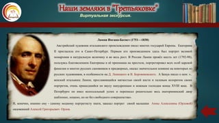 Наши земляки в "Третьяковке"
Виртуальная экскурсия.
Лампи Иоганн-Батист (1751—1830)
Австрийский художник итальянского происхождения писал многих государей Европы. Екатерина
II пригласила его в Санкт-Петербург. Первым его произведением здесь был портрет великой
монархини в натуральную величину и во весь рост. В России Лампи провёл шесть лет (1792-98),
пользуясь благоволением Екатерины и её преемника на престоле, портретировал всех особ царской
фамилии и многих русских сановников и придворных, оказал значительное влияние на некоторых из
русских художников, в особенности на Д. Левицкого и В. Боровиковского. А Бенуа писал о нем: «..
венский итальянец Лампи, прославивщийся мягкостью своей кисти и палевым колоритом своих
портретов, очень пришедшийся по вкусу напудренным и нежным господам конца XVIII века. В
Петербурге он имел колоссальный успех и переписал решительно весь екатерининский двор
шаблонно, лощено, но не без свободного совершенства».
И, конечно, именно ему - самому модному портретисту знати, заказал портрет своей малышки Анны Алексеевны (Орловой)
овдовевший Алексей Григорьевич Орлов.
Наши земляки в "Третьяковке"
Виртуальная экскурсия.
 