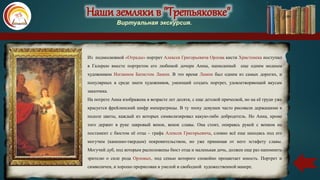 Наши земляки в "Третьяковке"
Виртуальная экскурсия.
Из подмосковной «Отрады» портрет Алексея Григорьевича Орлова кисти Христенека поступил
в Галерею вместе портретом его любимой дочери Анны, написанный еще одним модным
художником Иоганном Батистом Лампи. В это время Лампи был одним из самых дорогих, и
популярных в среде знати художников, умеющий создать портрет, удовлетворяющий вкусам
заказчика.
На потрете Анна изображена в возрасте лет десяти, с еще детской прической, но на её груди уже
красуется фрейлинский шифр императрицы. В ту эпоху девушек часто рисовали держащими в
подоле цветы, каждый из которых символизировал какую-либо добродетель. Но Анна, кроме
того держит в руке лавровый венок, венок славы. Она стоит, опираясь рукой с венком на
постамент с бюстом её отца – графа Алексея Григорьевича, словно всё еще находясь под его
могучим (каменно-твердым) покровительством, но уже принимая от него эстафету славы.
Могучий дуб, под которым расположены бюст отца и маленькая дочь, должен еще раз напомнить
зрителю о силе рода Орловых, под сенью которого спокойно процветает юность. Портрет и
символичен, и хорошо прорисован в умелой и свободной художественной манере.
 