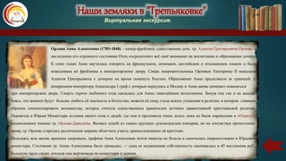 Наши земляки в "Третьяковке"
Виртуальная экскурсия.
Орлова Анна Алексеевна (1785-1848) - камер-фрейлина, единственная дочь гр. Алексея Григорьевича Орлова и
наследница его огромного состояния Отец сосредоточил всё своё внимание на воспитании и образовании дочери.
К семи годам Анна научилась говорить на французском, немецком, английском и итальянском языках и была
пожалована во фрейлины к императорскому двору. Смерь покровительницы Орловых Екатерины II вынудила
Алексея Григорьевича с дочерью на время покинуть Россию. Образование Анна продолжила за границей. С
воцарением императора Александра I граф с дочерью вернулись в Москву и Анна вновь начинает появляться
при императорском дворе. Смерть горячо любимого отца оказалась для Анны тяжелейшим испытанием. Замуж она так и не вышла,
боясь, что женихи будут больше любить её знатность и богатство, нежели её саму, стала искать утешения в религии, в котором главным
образом симпатизировала монашеству, которое считала единственным хранителем истинно православной христианской религии.
Перевезла в Юрьев Монастырь останки своего отца и дядей, где они и пролежали очень долго, пока не были перевезены в «Отраду»,
подмосковное имение гр. Орлова-Давыдова. Являясь одной из самых крупных душевладелиц империи, но не сочувствуя крепостному
праву, гр. Орлова старалась различными мерами облегчить участь принадлежавших ей крестьян.
Пользуясь всю жизнь крепким здоровьем, графиня Анна Алексеевна почти никогда не болела и скончалась скоропостижно в Юрьевом
монастыре. Состояние гр. Анны Алексеевны было громадно, — одна ее недвижимая собственность оценивалась в 45 миллионов руб.;
большую часть своих доходов она жертвовала на монастыри и церкви.
 