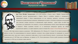 Наши земляки в "Третьяковке"
Виртуальная экскурсия.
Браз Осип (Иосиф) Эммануилович (1873-1936) родился в Одессе, умер в Париже. Художественное
образование получил преимущественно в Европе. Писал в основном, портреты и натюрморты в
«европейской манере». А Бенуа охарактеризовал его как «хорошего, красивого, элегантного техника,
питающегося художественными даннными, добываемыми на западе и с большим остроумием пользующийся
теми советами, которые доносятся из произведений старой живописи… трудно найти что-либо более
подходящее для «украшения» стен изящных, со вкусом меблированных комнат, нежели бразовские картины
и портреты.» Звание художника получает не за специальную конкурсную картину, как требуют
академические правила, а за серию портретов, одним из которых был портрет Антона Павловича Чехова...
В начале 1900-х Браз написал портреты художников – М.В. Добужинского, И.А. Фомина, К.А. Сомова. В то же время художник много
работал на заказ. Он специализировался на женских портретах, салонного типа, которые выполнял по одинаковой, но модной на
рубеже веков схеме: дама сидит в кресле, смещенном к краю рамы, и кисть ее руки безвольно свисает с подлокотника. Известность
художника росла. В 1907 Браз уехал во Францию, где прожил до 1911. После революции в России судьба художника складывалась
трагически и в 1926 году он покидает страну навсегда.
Наши земляки в "Третьяковке"
Виртуальная экскурсия.
 