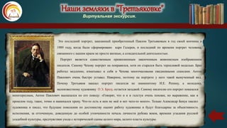 Наши земляки в "Третьяковке"
Виртуальная экскурсия.
Это последний портрет, заказанный приобретенный Павлом Третьяковым в год своей кончины в
1989 году, когда было сформировано ядро Галереи, и последний по времени портрет человека,
связанного с нашим краем не просто жизнью, а созидательной деятельностью.
Портрет является единственным прижизненным законченным живописным изображением
писателя. Самому Чехову портрет на понравился, хотя он старался быть терпеливой моделью. Браз
работал медленно, изматывал и себя и Чехова многочасовыми ежедневными сеансами. Антон
Павлович очень быстро уставал. Наверное, поэтому на портрете у него такой вымученный вид.
Почему Третьяков заказал портрет писателя не знаменитому И.Е. Репину, а молодому,
малоизвестному художнику О.Э. Бразу, остается загадкой. Самому писателю его портрет показался
неинтересным, Антон Павлович высказался по его поводу: «Говорят, что и я и галстук очень похожи, но выражение, как в
прошлом году, такое, точно я нанюхался хрену. Что-то есть в нем не моё и нет чего-то моего». Только Александр Бенуа хвалил
художника и писал, что будущие поколения по достоинству оценят работу художника и будут благодарны за объективность
исполнения, за отточенную, доведенную до особой утонченности печаль личности рубежа веков, времени угасания русской
усадебной культуры, предчувствия ухода с исторической сцены целого мира, целого пласта культуры.
 