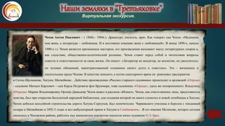 Наши земляки в "Третьяковке"
Виртуальная экскурсия.
Чехов Антон Павлович – ( 1860г.- 1904г.). Драматург, писатель, врач. Как говорил сам Чехов: «Медицина
моя жена, а литература – любовница. И я постоянно изменяю жене с любовницей». В конце 1890-х, начале
1900-х г.г. Чехов является признанным мастером, его произведения вызывают массу литературных споров и,
как следствие, общественно-политический резонанс. Чехов ставит перед собой и читателями вопросы
совести и ответственности за свою жизнь. Он пишет: «Литератор не кондитер, не косметик, не увеселитель;
он человек обязанный, законтрактованный сознанием своего долга и совестью». Это - жизненное и
писательское кредо Чехова. В качестве земского, а потом санитарного врача он ревизовал предприятия
в Ситне-Щелканове, Хатуни, Матвейкове…Действие произведения «Рассказ старшего садовника» происходит в орловской «Отраде»
- садовник Михаил Карлович – сын Карла Петровича фон Бруммера, тоже садовника «Отрады», здесь же похороненного. Владелицу
«Отрады» Марию Владимировну Орлову-Давыдову Чехов вывел в рассказе «Ионыч». Чехов, как ответственное лицо, представитель
земства, был при открытии бесплатной народной библиотеки, для создания которой он много хлопотал и новой лечебницы в Хатуни.
Чехов добился шоссейной строительства дороги Хатунь-Серпухов, был попечителем Чирковского училища и боролся с эпидемией
холеры в Матвейково в 1892-3 годах и вел амбулаторный прием в Хатуни и Семёновском…В его имении Мелихово, которое сегодня
оказалось в Чеховском районе, работать над знаменитым портретом писателя начал художник О.Э. Браз.
 