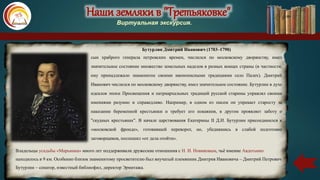 Наши земляки в "Третьяковке"
Виртуальная экскурсия.
Бутурлин Дмитрий Иванович (1703–1790)
сын храброго генерала петровских времен, числился по московскому дворянству, имел
значительное состояние множество земельных наделов в разных концах страны (в частности,
ему принадлежало знаменитое своими иконописными традициями село Палех). Дмитрий
Иванович числился по московскому дворянству, имел значительное состояние. Бутурлин в духе
идеалов эпохи Просвещения и патриархальных традиций русской старины управлял своими
имениями разумно и справедливо. Например, в одном из писем он упрекает старосту за
наказание беременной крестьянки и требует его покаяния, в другом проявляет заботу о
"скудных крестьянах". В начале царствования Екатерины II Д.И. Бутурлин присоединился к
«московской фронде», готовившей переворот, но, убедившись в слабой подготовке
заговорщиков, поспешил «от дела отойти».
Владельцы усадьбы «Марьинка» много лет поддерживали дружеские отношения с Н. И. Новиковым, чьё имение Авдотьино
находилось в 9 км. Особенно близок знаменитому просветителю был внучатый племянник Дмитрия Ивановича – Дмитрий Петрович
Бутурлин – сенатор, известный библиофил, директор Эрмитажа.
 