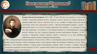 Наши земляки в "Третьяковке"
Виртуальная экскурсия.
Пукирев Василий Владимирович (1832 -1890) . В залах XIX века мы встречаем не только наших
земляков – персонажей портретов, богатых владельцев земель и усадеб, но и славного живописца –
уроженца нашей земли. Картина «Неравный брак» из тех, у которых в Галерее всегда стоят группы
посетителей. Автор этого трогательного полотна – Василий Владимирович Пукирев - родился в
крестьянской семье в селе Лужники на берегу нашей Оки. Хотя «родился» - это допущение. К этому
селу были приписаны его родители, а сам будущий художник по неподтвержденным сведениям
родился в Москве, хотя, как и родители продолжал числиться крестьянином Лужников. В 1847 г.
поступает в Московское училище живописи, ваяния и зодчества, где по мере приобретения
необходимых навыков становится прекрасным рисовальщиком.
В 1863 г. на академической выставке появляется «Неравный брак» (1862 г.), и имя Пукирева узнает вся Россия, поскольку картина
вызывает бурную полемику в прессе. Художнику удалось создать картину, которая была буквально «обречена» на успех. Работа
привлекла к себе всеобщее внимание и вызвала самые противоречивые суждения. Позже её назовут « безмерно наивной,
подстроенной, сведенной к частному анекдоту». В 1873 г. художник тяжело заболел и был вынужден оставить преподавание. В 1890
г. полузабытый художник умер в бедности.
Наши земляки в "Третьяковке"
Виртуальная экскурсия.
 