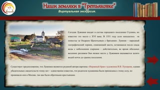 Наши земляки в "Третьяковке"
Виртуальная экскурсия.
Сегодня Лужники входят в состав городского поселения Ступино, но
известно это место с XVI века. В 1551 году село находилось «в
поместье за Ондреем Щепотьевым с братьями». Лужник – народный
географический термин, означающий место, остающееся после спада
воды с небольшими озерками – действительно, во время обильных
весенних разливов Оки низкое место у Лужников оказывается залито
водой почти до границ поселения.
Существует предположение, что Лужники являются родиной автора картины «Неравный брак» художника В.В. Пукирева, однако
убедительных свидетельств этому нет – единственно известно, что родители художника были приписаны к этому селу, но
проживали они в Москве, так как были оброчными крестьянами.
карта
 