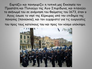 Εορτάζει και πανηγυρίζει η τοπική μας Εκκλησία τον
Προστάτη και Πολιούχο της Άγιο Σπυρίδωνα, και λιτανεύει
το σκήνωμά του σε ανάμνηση του θαύματος του 1673, όταν ο
Άγιος έσωσε το νησί της Κέρκυρας από την επιδημία της
πανώλης (πανούκλα), και τον ευχαριστεί για τις ευεργεσίες
του προς τους κατοίκους του και προς τον κόσμο ολόκληρο.
 