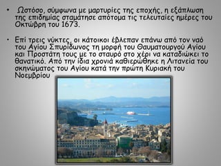 • Ωστόσο, σύμφωνα με μαρτυρίες της εποχής, η εξάπλωση
της επιδημίας σταμάτησε απότομα τις τελευταίες ημέρες του
Οκτώβρη του 1673.
• Επί τρεις νύκτες, οι κάτοικοι έβλεπαν επάνω από τον ναό
του Αγίου Σπυρίδωνος τη μορφή του Θαυματουργού Αγίου
και Προστάτη τους με το σταυρό στο χέρι να καταδιώκει το
θανατικό. Από την ίδια χρονιά καθιερώθηκε η Λιτανεία του
σκηνώματος του Αγίου κατά την πρώτη Κυριακή του
Νοεμβρίου
 