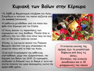 Κυριακή των Βαΐων στην Κέρκυρα
•Το 1630 με θαυματουργή επέμβαση του Αγίου
Σπυρίδωνα οι κάτοικοι του νησιού σώζονται από
την πανώλη (πανούκλα).
•Η ασθένεια μεταδόθηκε από ένα πλοίο που
ήρθε στην Κέρκυρα από την Ιταλία.
•Ο Άγιος άκουσε τις παρακλήσεις των
κερκυραίων και τους βοήθησε. Πολλοί ήταν οι
ασθενείς που τον είδαν στον ύπνο τους να τους
λέει ότι θα γίνουν καλά και έγιναν.
•Επίσης, οι νυχτερινοί σκοποί του Παλαιού
Φρουρίου έβλεπαν ένα φως υπερκόσμιο να
αιωρείται πάνω από το Ναό του Αγίου.
•Σιγά-σιγά τα κρούσματα της ασθένειας
ελαττώθηκαν, μέχρι που εξαφανίστηκαν, την
Κυριακή των Βαΐων του 1630. Οι κερκυραίοι
απέδωσαν τη διάσωσή τους σε θαύμα γι’ αυτό και
γίνεται λιτανεία του ιερού σκηνώματος εκείνη την
ημέρα κάθε χρόνο.
Η λιτανεία εκείνης της
ημέρας έχει τη μεγαλύτερη
διάρκεια από όλες τις
άλλες.
Επιπλέον, την λιτανεία
συνοδεύουν και οι 18
φιλαρμονικές του νησιού
 
