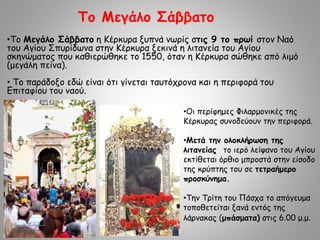 •Το Μεγάλο Σάββατο η Κέρκυρα ξυπνά νωρίς στις 9 το πρωί στον Ναό
του Αγίου Σπυρίδωνα στην Κέρκυρα ξεκινά η λιτανεία του Αγίου
σκηνώματος που καθιερώθηκε το 1550, όταν η Κέρκυρα σώθηκε από λιμό
(μεγάλη πείνα).
• Το παράδοξο εδώ είναι ότι γίνεται ταυτόχρονα και η περιφορά του
Επιταφίου του ναού.
Το Μεγάλο Σάββατο
•Οι περίφημες Φιλαρμονικές της
Κέρκυρας συνοδεύουν την περιφορά.
•Μετά την ολοκλήρωση της
λιτανείας το ιερό λείψανο του Αγίου
εκτίθεται όρθιο μπροστά στην είσοδο
της κρύπτης του σε τετραήμερο
προσκύνημα.
•Την Τρίτη του Πάσχα το απόγευμα
τοποθετείται ξανά εντός της
λάρνακας (μπάσματα) στις 6.00 μ.μ.
 