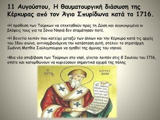 11 Αυγούστου, Η θαυματουργική διάσωση της
Κέρκυρας από τον Άγιο Σπυρίδωνα κατά το 1716.
•Η πρόθεση των Τούρκων να επεκταθούν προς τη Δύση και συγκεκριμένα οι
βλέψεις τους για τα Ιόνια Νησιά δεν σταμάτησαν ποτέ.
•Η Βενετία λοιπόν που κατείχε μεταξύ των άλλων και την Κέρκυρα κατά τις αρχές
του 18ου αιώνα, αντιλαμβανόμενη την κατάσταση αυτή, στέλνει το στρατάρχη
Ιωάννη Ματθία Σούλεμπουργκ να ηγηθεί της άμυνας του νησιού.
•Μια νέα αποβίβαση των Τούρκων στο νησί, γίνεται λοιπόν στις 8 Ιουλίου του 1716,
οπότε και κατορθώνουν να κυριεύσουν σημαντικά οχυρά της πόλης
 