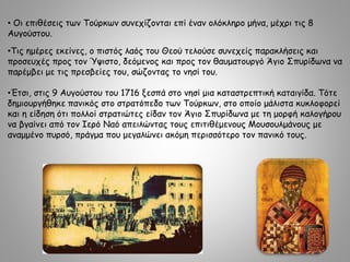 • Οι επιθέσεις των Τούρκων συνεχίζονται επί έναν ολόκληρο μήνα, μέχρι τις 8
Αυγούστου.
•Τις ημέρες εκείνες, ο πιστός λαός του Θεού τελούσε συνεχείς παρακλήσεις και
προσευχές προς τον Ύψιστο, δεόμενος και προς τον θαυματουργό Άγιο Σπυρίδωνα να
παρέμβει με τις πρεσβείες του, σώζοντας το νησί του.
•Έτσι, στις 9 Αυγούστου του 1716 ξεσπά στο νησί μια καταστρεπτική καταιγίδα. Τότε
δημιουργήθηκε πανικός στο στρατόπεδο των Τούρκων, στο οποίο μάλιστα κυκλοφορεί
και η είδηση ότι πολλοί στρατιώτες είδαν τον Άγιο Σπυρίδωνα με τη μορφή καλογήρου
να βγαίνει από τον Ιερό Ναό απειλώντας τους επιτιθέμενους Μουσουλμάνους με
αναμμένο πυρσό, πράγμα που μεγαλώνει ακόμη περισσότερο τον πανικό τους.
 