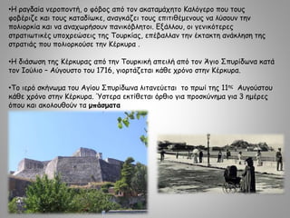 •Η ραγδαία νεροποντή, ο φόβος από τον ακαταμάχητο Καλόγερο που τους
φοβέριζε και τους καταδίωκε, αναγκάζει τους επιτιθέμενους να λύσουν την
πολιορκία και να αναχωρήσουν πανικόβλητοι. Εξάλλου, οι γενικότερες
στρατιωτικές υποχρεώσεις της Τουρκίας, επέβαλλαν την έκτακτη ανάκληση της
στρατιάς που πολιορκούσε την Κέρκυρα .
•Η διάσωση της Κέρκυρας από την Τουρκική απειλή από τον Άγιο Σπυρίδωνα κατά
τον Ιούλιο – Αύγουστο του 1716, γιορτάζεται κάθε χρόνο στην Κέρκυρα.
•Το ιερό σκήνωμα του Αγίου Σπυρίδωνα λιτανεύεται το πρωί της 11ης Αυγούστου
κάθε χρόνο στην Κέρκυρα. Ύστερα εκτίθεται όρθιο για προσκύνημα για 3 ημέρες
όπου και ακολουθούν τα μπάσματα
 