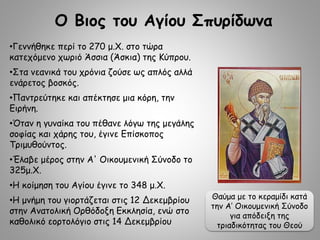 •Γεννήθηκε περί το 270 μ.Χ. στο τώρα
κατεχόμενο χωριό Άσσια (Άσκια) της Κύπρου.
•Στα νεανικά του χρόνια ζούσε ως απλός αλλά
ενάρετος βοσκός.
•Παντρεύτηκε και απέκτησε μια κόρη, την
Ειρήνη.
•Όταν η γυναίκα του πέθανε λόγω της μεγάλης
σοφίας και χάρης του, έγινε Επίσκοπος
Τριμυθούντος.
•Έλαβε μέρος στην Α' Οικουμενική Σύνοδο το
325μ.Χ.
•Η κοίμηση του Αγίου έγινε το 348 μ.Χ.
•Η μνήμη του γιορτάζεται στις 12 Δεκεμβρίου
στην Ανατολική Ορθόδοξη Εκκλησία, ενώ στο
καθολικό εορτολόγιο στις 14 Δεκεμβρίου
Ο Βιος του Αγίου Σπυρίδωνα
Θαύμα με το κεραμίδι κατά
την Α’ Οικουμενική Σύνοδο
για απόδειξη της
τριαδικότητας του Θεού
 