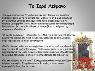 Το Ιερό Λείψανο
•Το ιερό λείψανο του Αγίου βρισκόταν στην Κύπρο, για τρακόσια
περίπου χρόνια μετά το θάνατό του, ώσπου το 648 μ.Χ. η Κύπρος
αντιμετώπιζε μεγάλες επιδρομές από τους Σαρακηνούς και το
λείψανο μεταφέρθηκε στην Κωνσταντινούπολη από τον αυτοκράτορα
Ιουστινιανό. Εκεί τοποθετήθηκε σε ναό μαζί με το λείψανο της
Αυγούστας Θεοδώρας.
•Ο ιερέας Γρηγόριος Πολύευκτος το 1456, τρία χρόνια μετά από την
άλωση της Πόλης από τους Τούρκους, μετέφερε τα δυο λείψανα
στην Κέρκυρα για να είναι ασφαλισμένα.
•Τα Επτάνησα εκείνη την εποχή βρίσκονταν κάτω από την εξουσία
των Ενετών. Ο ιερέας Γρηγόριος Πολύευκτος βρήκε ένα συμπολίτη
του πρόσφυγα τον ιερέα Γεώργιο Καλοχαιρέτη και του κληροδότησε
το λείψανο του Αγίου, ο οποίος το κληροδότησε στα παιδιά του
•Για την ιστορία, οι γιοι του Γ. Καλοχαιρέτη ήθελαν να μεταφέρουν το
λείψανο του Αγίου Σπυρίδωνα στην Βενετία, πράγμα που ο
κερκυραϊκός λαός δεν επέτρεψε
 