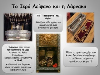 Το Ιερό Λείψανο και η Λάρνακα
Μόνο το αριστερό χέρι του
Αγίου δεν είναι ενωμένο με
το υπόλοιπο σώμα και
φυλάσσεται χωριστά
Τα ‘’Πασουμάκια’’ του
Αγίου
Αλλάζουν κάθε χρόνο και
κομμάτια από αυτά
δίνονται για φυλαχτό
Η Λάρνακα, στην οποία
τοποθετήθηκε το Ιερό
Λείψανο του Αγίου
Σπυρίδωνα,
κατασκευάστηκε στη Βιέννη
το 1867.
Απάνω από την Λάρνακα
είναι τα τάματα που έχουν
κάνει στον Άγιο
 