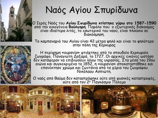 Ναός Αγίου Σπυρίδωνα
Ο Ιερός Ναός του Αγίου Σπυρίδωνα κτίστηκε γύρω στο 1587-1590
από την οικογένεια Βούλγαρη. Παρόλο που ο εξωτερικός διάκοσμος
είναι ιδιαίτερα λιτός, το εσωτερικό του ναού, είναι πλούσιο σε
διακόσμηση.
Το καμπαναριό του Αγίου είναι 42 μέτρα ψηλό και είναι το ψηλότερο
στην πόλη της Κέρκυρας
Η περίφημη «ουρανία» φτιάχτηκε από το σπουδαίο Κερκυραίο
ζωγράφο, Παναγιώτη Δοξαρά, το 1727. Οι αρχικές εικόνες ωστόσο
δεν κατάφεραν να επιβιώσουν λόγω της υγρασίας. Στα μέσα του 19ου
αιώνα και συγκεκριμένα το 1852, η «ουρανία» αποκαταστάθηκε και
επανέκτησε χρώμα και ζωντάνια από τα χέρια του ζωγράφου
Νικόλαου Ασπιώτη.
Ο ναός από θαύμα δεν καταστράφηκε ούτε από φυσικές καταστροφές,
ούτε από τον 2ο Παγκόσμιο Πόλεμο
 