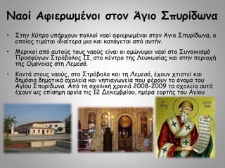 Nαοί Αφιερωμένοι στον Άγιο Σπυρίδωνα
• Στην Κύπρο υπάρχουν πολλοί ναοί αφιερωμένοι στον Άγιο Σπυρίδωνα, ο
οποίος τιμάται ιδιαίτερα μια και κατάγεται από αυτήν.
• Μερικοί από αυτούς τους ναούς είναι οι ομώνυμοι ναοί στο Συνοικισμό
Προσφύγων Στρόβολος ΙΙ, στο κέντρο της Λευκωσίας και στην περιοχή
της Ομόνοιας στη Λεμεσό.
• Κοντά στους ναούς, στο Στρόβολο και τη Λεμεσό, έχουν χτιστεί και
δημόσια δημοτικά σχολεία και νηπιαγωγεία που φέρουν το όνομα του
Αγίου Σπυρίδωνα. Από τη σχολική χρονιά 2008-2009 τα σχολεία αυτά
έχουν ως επίσημη αργία τις 12 Δεκεμβρίου, ημέρα εορτής του Αγίου
 