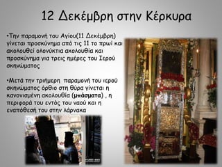 12 Δεκέμβρη στην Κέρκυρα
•Την παραμονή του Αγίου(11 Δεκέμβρη)
γίνεται προσκύνημα από τις 11 το πρωί και
ακολουθεί ολονύκτια ακολουθία και
προσκύνημα για τρεις ημέρες του Ιερού
σκηνώματος
•Μετά την τριήμερη παραμονή του ιερού
σκηνώματος όρθιο στη θύρα γίνεται η
κανονισμένη ακολουθία (μπάσματα) , η
περιφορά του εντός του ναού και η
εναπόθεσή του στην λάρνακα
 