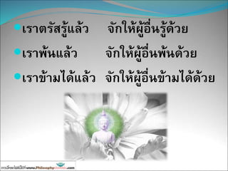 เราตรัสรู้แล้ว จักให้ผู้อื่นรู้ด้วย
เราพ้นแล้ว จักให้ผู้อื่นพ้นด้วย
เราข้ามได้แล้ว จักให้ผู้อื่นข้ามได้ด้วย
 