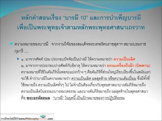 หลักคาสอนเรื่อง “บารมี 10” และการบาเพ็ญบารมี
เพื่อเป็นพระพุทธเจ้าตามหลักพระพุทธศาสนาเถรวาท
 ความหมายของบารมี จากงานวิจัยของสมเด็จพระเทพรัตนราชสุดาฯ สยามบรมราช
กุมารี ....
 ๑. มาจากศัพท์ ปรม ประกอบปัจจัยเป็นปารมี ให้ความหมายว่า ความเป็นเลิศ
๒. มาจากการประกอบปารศัพท์กับอิธาตุ ให้ความหมายว่า ธรรมเครื่องถึงฝั่ง (นิพพาน)
ความหมายที่ใช้ในคัมภีร์นั้นพอจะแบ่งกว้าง ๆ คือคัมภีร์ที่ส่วนใหญ่เรียบเรียงขึ้นในสมัยแรก
จะใช้ คาว่าบารมีในความหมายว่า ความเป็นเลิศ ผลสุดท้าย หรือความเต็มเปี่ยม ซึ่งมีทั้งที่
ใช้หมายถึง ความเป็นเลิศทั่วๆ ไป ไม่จาเป็นต้องเกี่ยวกับพุทธศาสนาบางคัมภีร์หมายถึง
ความเป็นเลิศในธรรมะบางหมวดธรรม และบางคัมภีร์หมายถึง ผลสุดท้ายในพุทธศาสนา
คือ พระอรหัตตผล “บารมี” ในยุคนี้เป็นเป้ าหมายของการปฏิบัติธรรม
 
