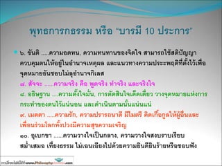 พุทธการกธรรม หรือ “บารมี 10 ประการ”
 ๖. ขันติ .....ความอดทน, ความทนทานของจิตใจ สามารถใช้สติปัญญา
ควบคุมตนให้อยู่ในอานาจเหตุผล และแนวทางความประะพฤติที่ตั้งไว้เพื่อ
จุดหมายอันชอบไม่ลุอานาจกิเลส
๗. สัจจะ ......ความจริง คือ พูดจริง ทาจริง และจริงใจ
๘. อธิษฐาน ....ความตั้งใจมั่น, การตัดสินใจเด็ดเดี่ยว วางจุดหมายแห่งการ
กระทาของตนไว้แน่นอน และดาเนินตามนั้นแน่นแน่
๙. เมตตา .....ความรัก, ความปรารถนาดี มีไมตรี คิดเกื้อกูลให้ผู้อื่นและ
เพื่อนร่วมโลกทั้งปวงมีความสุขความเจริญ
๑๐. อุเบกขา ......ความวางใจเป็นกลาง, ความวางใจสงบราบเรียบ
สม่าเสมอ เที่ยงธรรม ไม่เอนเอียงไปด้วยความยินดียินร้ายหรือชอบฟัง
 