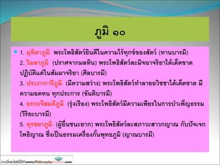 ภูมิ ๑๐
 1. มุทิตาภูมิ พระโพธิสัตว์ยินดีในความไร้ทุกข์ของสัตว์ (ทานบารมี)
2. วิมลาภูมิ (ปราศจากมลทิน) พระโพธิสัตว์ละมิจฉาจริยาได้เด็ดขาด
ปฏิบัติแต่ในสัมมาจริยา (ศีลบารมี)
3. ประภาการีภูมิ (มีความสว่าง) พระโพธิสัตว์ทาลายอวิชชาได้เด็ดขาด มี
ความอดทน ทุกประการ (ขันติบารมี)
4. อรรถจีสมดีภูมิ (รุ่งเรือง) พระโพธิสัตว์มีความเพียรในการบาเพ็ญธรรม
(วิริยะบารมี)
5. ทุรชยาภูมิ (ผู้อื่นชนะยาก) พระโพธิสัตว์ละสภาวะสาวกญาณ กับปัจเจก
โพธิญาณ ซึ่งเป็นธรรมเครื่องกั้นพุทธภูมิ (ญาณบารมี)
 