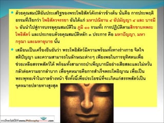  ด้วยคุณสมบัติอันประเสริฐของพระโพธิสัตว์ดังกล่าวข้างต้น นั่นคือ การประพฤติ
ธรรมที่เรียกว่า โพธิสัตวจรรยา อันได้แก่ มหาปณิธาน ๔ อัปมัญญา ๔ และ บารมี
๖ อันนาไปสู่การบรรลุคุณสมบัติใน ภูมิ ๑๐ รวมทั้ง การปฏิบัติตามสิกขาบทพระ
โพธิสัตว์ และประกอบด้วยคุณสมบัติหลัก ๓ ประการ คือ มหาปัญญา, มหา
กรุณา และมหาอุบาย นั้น
 เสมือนเป็นเครื่องยืนยันว่า พระโพธิสัตว์มีความพร้อมทั้งทางร่างกาย จิตใจ
สติปัญญา และความสามารถในลักษณะต่างๆ เพียงพอในการอุทิศตนเพื่อ
ช่วยเหลือสรรพสัตว์ได้ พร้อมทั้งสามารถบาเพ็ญบารมีอย่างเสียสละและไม่หวั่น
กลัวต่อความยากลาบาก เพื่อจุดหมายคือการสาเร็จพระโพธิญาณ เพื่อเป็น
พระพุทธเจ้าในกาลข้างหน้า ซึ่งทั้งนี้เพื่อประโยชน์ที่จะเกิดแก่สรรพสัตว์เป็น
จุดหมายปลายทางสูงสุด
 