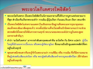 พระอวโลกิเตศวรโพธิสัตว์
 พระอวโลกิเตศวร เป็นพระโพธิสัตว์ในนิกายมหายานที่ได้รับการบูชาแพร่หลายมาก
ที่สุด สาเนียงจีนเรียกพระองค์ว่า กวนอิม,ญี่ปุ่นเรียก กันนอน,ทิเบต เรียก เชนเรซิก
 เป็นพระโพธิสัตว์แห่งความเมตตา(ในเชิงธรรมาธิษฐานคือพระมหากรุณาคุณของ
สมเด็จพระสัมมาสัมพุทธเจ้า) ทรงตั้งปณิธานที่จะไม่เสด็จเข้านิพพานจนกว่าจะช่วย
สรรพสัตว์ทั้งหลายให้พ้นจากความทุกข์ พระนามของพระองค์ปรากฏในพระสูตร
มหายานสาคัญๆ
 คาว่า “อวโลกิเตศวร” มาจากคาสันสกฤตสองคาคือ อวโลกิต กับ อิศวร แปลว่า ผู้เป็น
ใหญ่ที่เฝ้ ามองจากเบื้องบน หรือพระผู้ทัศนาดูโลก ซึ่งหมายถึงเฝ้ าดูแลสรรพสัตว์ที่ตก
อยู่ในห้วงทุกข์
 พุทธศาสนิกชนชาวจีนจะรู้จักในพระนามว่า กวนซีอิม หรือ กวนอิม ซึ่งก็มีความหมาย
คือผู้เพ่งสดับเสียงแห่งโลก หรือ พระผู้สดับฟังเสียงคร่าครวญของสัตว์โลก (ที่กาลังตก
อยู่ในห้วงทุกข์)
 