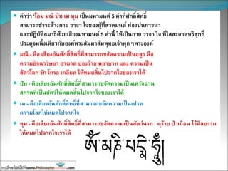  คาว่า ‘โอม มณี ปัท เม หุม เป็นมหามนต์ 5 คาที่ศักดิ์สิทธิ์
สามารถชาระล้างกาย วาจา ใจของผู้ที่สวดมนต์ ท่องบ่นภาวนา
และปฏิบัติสมาธิด้วยเสียงมหามนต์ 5 คานี้ ให้เป็นกาย วาจา ใจ ที่ใสสะอาดบริสุทธิ์
ประดุจหนึ่งเดียวกับองค์พระสัมมาสัมพุทธเจ้าทุกๆพระองค์
 มณี - คือ เสียงอันศักดิ์สิทธิ์ที่สามารถขจัดความเป็นอสูร คือ
ความอิจฉาริษยา อาฆาต ปองร้าย พยาบาท และ ความเป็น
สัตว์โลก รัก โกรธ เกลียด ให้หมดสิ้นไปจากใจของเราได้
 ปัท - คือเสียงอันศักดิ์สิทธิ์ที่สามารถขจัดความเป็นเดรัจฉาน
สภาพที่เป็นสัตว์ให้หมดสิ้นไปจากใจของเราได้
 เม - คือเสียงอันศักดิ์สิทธิ์ที่สามารถขจัดความเป็นเปรต
ความโลภให้หมดไปจากใจ
 หุม - คือเสียงอันศักดิ์สิทธิ์ที่สามารถขจัดความเป็นสัตว์นรก ดุร้าย ป่าเถื่อน ไร้ศีลธรรม
ให้หมดไปจากใจเราได้
 