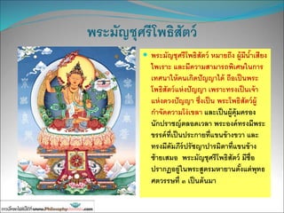 พระมัญชุศรีโพธิสัตว์
 พระมัญชุศรีโพธิสัตว์ หมายถึง ผู้มีน้าเสียง
ไพเราะ และมีความสามารถพิเศษในการ
เทศนาให้คนเกิดปัญญาได้ ถือเป็นพระ
โพธิสัตว์แห่งปัญญา เพราะทรงเป็นเจ้า
แห่งดวงปัญญา ซึ่งเป็น พระโพธิสัตว์ผู้
กาจัดความโง่เขลา และเป็นผู้คุ้มครอง
นักปราชญ์ตลอดเวลา พระองค์ทรงมีพระ
ขรรค์ที่เป็นประกายที่แขนข้างขวา และ
ทรงมีคัมภีร์ปรัชญาปารมิตาที่แขนข้าง
ซ้ายเสมอ พระมัญชุศรีโพธิสัตว์ มีชื่อ
ปรากฏอยู่ในพระสูตรมหายานตั้งแต่พุทธ
ศตวรรษที่ ๓ เป็นต้นมา
 