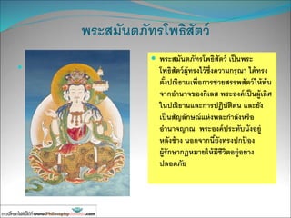 พระสมันตภัทรโพธิสัตว์
 พระสมันตภัทรโพธิสัตว์
เป็นผู้ทรงไว้ซึ่งความ
กรุณาหน้าที่สาคัญคือ
การรื้อขนสัตว์ออกจาก
นรก
 พระสมันตภัทรโพธิสัตว์ เป็นพระ
โพธิสัตว์ผู้ทรงไว้ซึ่งความกรุณา ได้ทรง
ตั้งปณิธานเพื่อการช่วยสรรพสัตว์ให้พ้น
จากอานาจของกิเลส พระองค์เป็นผู้เลิศ
ในปณิธานและการปฏิบัติตน และยัง
เป็นสัญลักษณ์แห่งพละกาลังหรือ
อานาจญาณ พระองค์ประทับนั่งอยู่
หลังช้าง นอกจากนี้ยังทรงปกป้ อง
ผู้รักษากฎหมายให้มีชีวิตอยู่อย่าง
ปลอดภัย
 