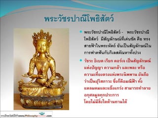 พระวัชรปาณีโพธิสัตว์
 พระวัชรปาณีโพธิสัตว์ - พระวัชรปาณี
โพธิสัตว์ มีสัญลักษณ์ที่เด่นชัด คือ ทรง
สายฟ้ าในพระหัตถ์ อันเป็นสัญลักษณ์ใน
การฟาดฟันกับกิเลสตัณหาทั้งปวง
 วัชระ ธิเบต เรียก ดอร์เจ เป็นสัญลักษณ์
แห่งปัญญา ความกล้า และพละ หรือ
ความเที่ยงตรงแห่งพระนิพพาน อันถือ
ว่าเป็นปุริสภาวะ ซึ่งก็คือมณีฟ้ า ทั้ง
แหลมคมและแข็งแกร่ง สามารถทาลาย
อกุศลมูลทุกประการ
โดยไม่มีสิ่งใดต้านทานได้
 
