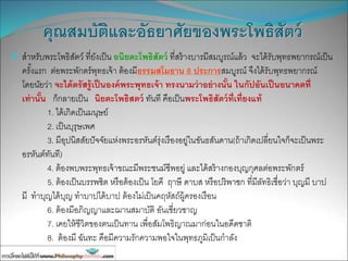 คุณสมบัติและอัธยาศัยของพระโพธิสัตว์
 สาหรับพระโพธิสัตว์ ที่ยังเป็น อนิยตะโพธิสัตว์ ที่สร้างบารมีสมบูรณ์แล้ว จะได้รับพุทธพยากรณ์เป็น
ครั้งแรก ต่อพระพักตร์พุทธเจ้า ต้องมีธรรมสโมธาน 8 ประการสมบูรณ์ จึงได้รับพุทธพยากรณ์
โดยนัยว่า จะได้ตรัสรู้เป็นองค์พระพุทธเจ้า ทรงนามว่าอย่างนั้น ในกัปอันเป็นอนาคตที่
เท่านั้น ก็กลายเป็น นิยตะโพธิสตว์ ทันที คือเป็นพระโพธิสัตว์ที่เที่ยงแท้
1. ได้เกิดเป็นมนุษย์
2. เป็นบุรุษเพศ
3. มีอุปนิสสัยปัจจัยแห่งพระอรหันต์รุ่งเรืองอยู่ในขันธสันดาน(ถ้าเกิดเปลี่ยนใจก็จะเป็นพระ
อรหันต์ทันที)
4. ต้องพบพระพุทธเจ้าขณะมีพระชนม์ชีพอยู่ และได้สร้างกองบุญกุศลต่อพระพักตร์
5. ต้องเป็นบรรพชิต หรือต้องเป็น โยคี ฤาษี ดาบส หรือปริพาชก ที่มีลัทธิเชื่อว่า บุญมี บาป
มี ทาบุญได้บุญ ทาบาปได้บาป ต้องไม่เป็นคฤหัสถ์ผู้ครองเรือน
6. ต้องมีอภิญญาและฌานสมาบัติ อันเชี่ยวชาญ
7. เคยให้ชีวิตของตนเป็นทาน เพื่อสัมโพธิญาณมาก่อนในอดีดชาติ
8. ต้องมี ฉันทะ คือมีความรักความพอใจในพุทธภูมิเป็นกาลัง
 