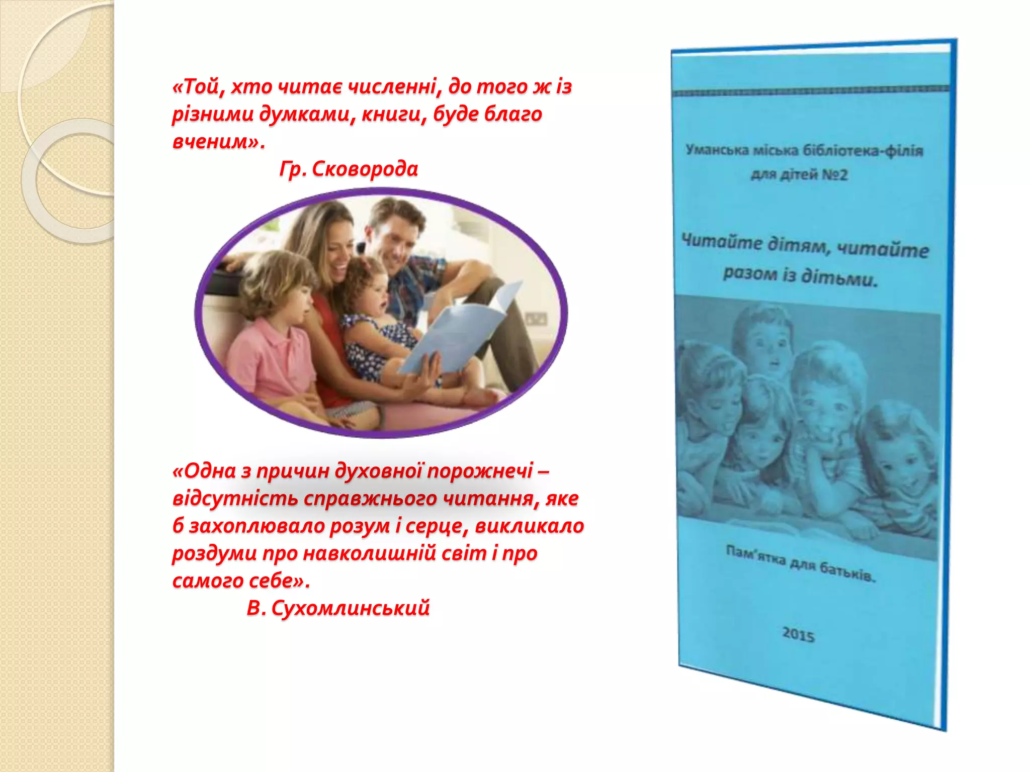 «Той, хто читає численні, до того ж із
різними думками, книги, буде благо
вченим».
Гр. Сковорода
«Одна з причин духовної порожнечі –
відсутність справжнього читання, яке
б захоплювало розум і серце, викликало
роздуми про навколишній світ і про
самого себе».
В. Сухомлинський
 