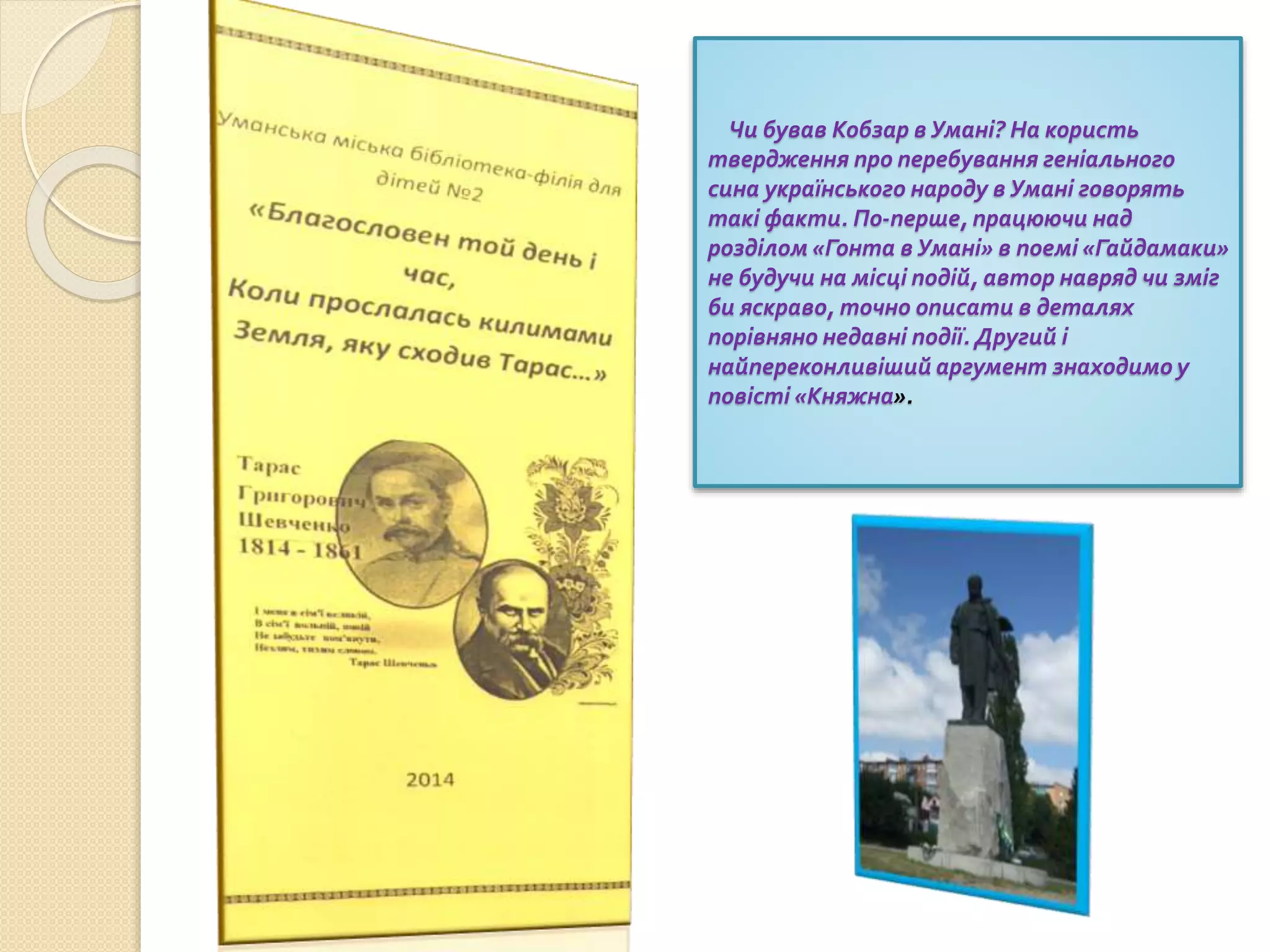 Чи бував Кобзар в Умані? На користь
твердження про перебування геніального
сина українського народу в Умані говорять
такі факти. По-перше, працюючи над
розділом «Гонта в Умані» в поемі «Гайдамаки»
не будучи на місці подій, автор навряд чи зміг
би яскраво, точно описати в деталях
порівняно недавні події. Другий і
найпереконливіший аргумент знаходимо у
повісті «Княжна».
 