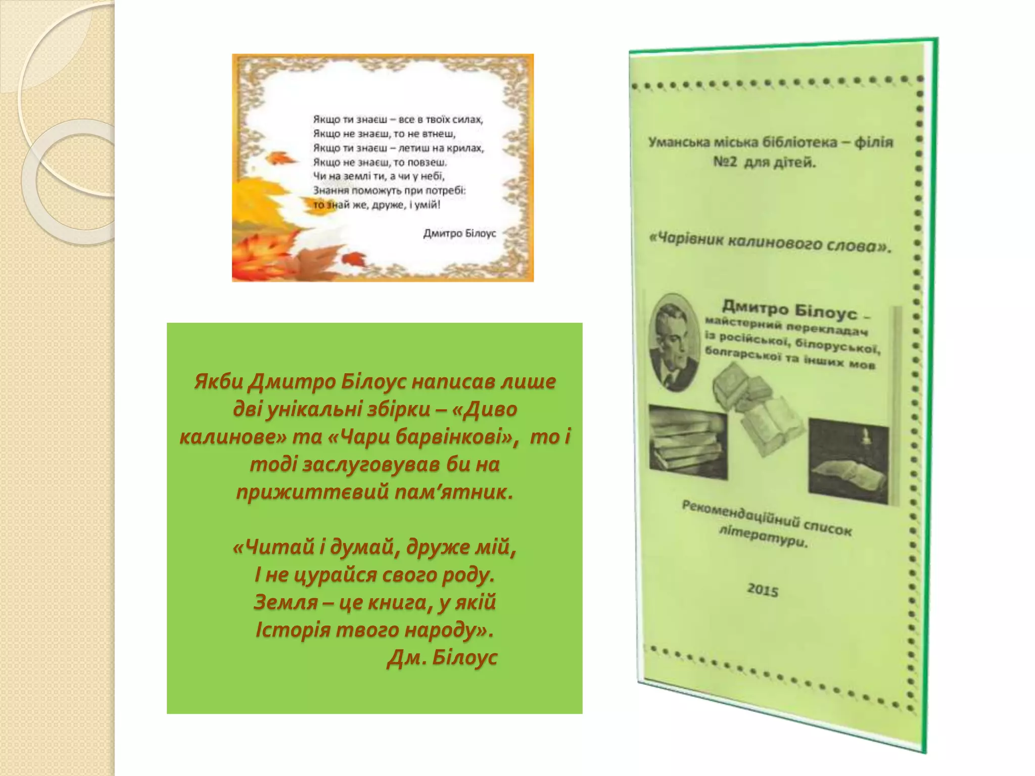 Якби Дмитро Білоус написав лише
дві унікальні збірки – «Диво
калинове» та «Чари барвінкові», то і
тоді заслуговував би на
прижиттєвий пам’ятник.
«Читай і думай, друже мій,
І не цурайся свого роду.
Земля – це книга, у якій
Історія твого народу».
Дм. Білоус
 