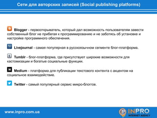 Сети для авторских записей (Social publishing platforms)
Blogger - первооткрыватель, который дал возможность пользователям завести
собственный блог не прибегая к программированию и не заботясь об установке и
настройке программного обеспечения.
Livejournal - самая популярная в русскоязычном сегменте блог-платформа.
Tumblr - блог-платформа, где присутствуют широкие возможности для
кастомизации и богатые социальные функции.
Medium - платформа для публикации текстового контента с акцентом на
социальное взаимодействие.
Twitter - самый популярный сервис микро-блоггов.
www.inpro.com.ua
 
