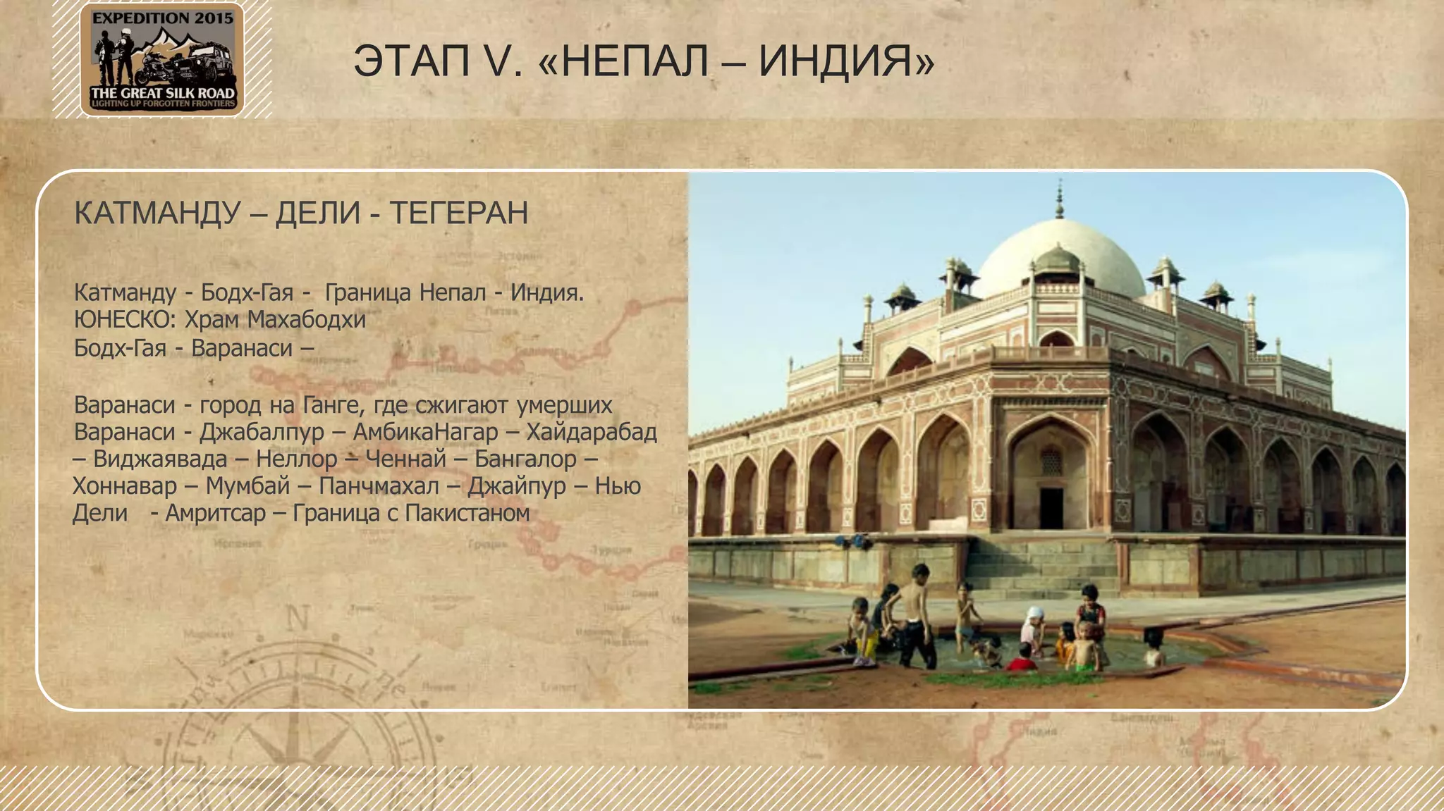 ЭТАП V. «НЕПАЛ – ИНДИЯ»
КАТМАНДУ – ДЕЛИ - ТЕГЕРАН
Катманду - Бодх-Гая - Граница Непал - Индия.
ЮНЕСКО: Храм Махабодхи
Бодх-Гая - Варанаси –
Варанаси - город на Ганге, где сжигают умерших
Варанаси - Джабалпур – АмбикаНагар – Хайдарабад
– Виджаявада – Неллор – Ченнай – Бангалор –
Хоннавар – Мумбай – Панчмахал – Джайпур – Нью
Дели - Амритсар – Граница с Пакистаном
 