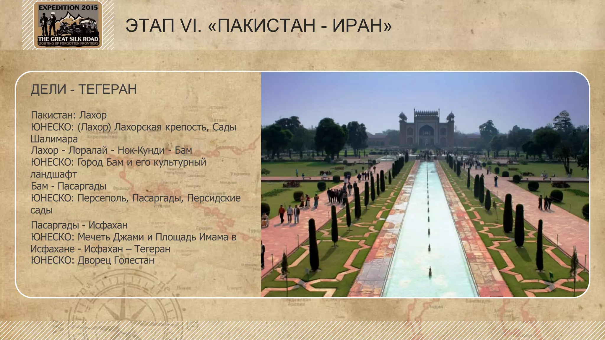 ДЕЛИ - ТЕГЕРАН
Пакистан: Лахор
ЮНЕСКО: (Лахор) Лахорская крепость, Сады
Шалимара
Лахор - Лоралай - Нок-Кунди - Бам
ЮНЕСКО: Город Бам и его культурный
ландшафт
Бам - Пасаргады
ЮНЕСКО: Персеполь, Пасаргады, Персидские
сады
Пасаргады - Исфахан
ЮНЕСКО: Мечеть Джами и Площадь Имама в
Исфахане - Исфахан – Тегеран
ЮНЕСКО: Дворец Голестан
ЭТАП VI. «ПАКИСТАН - ИРАН»
 