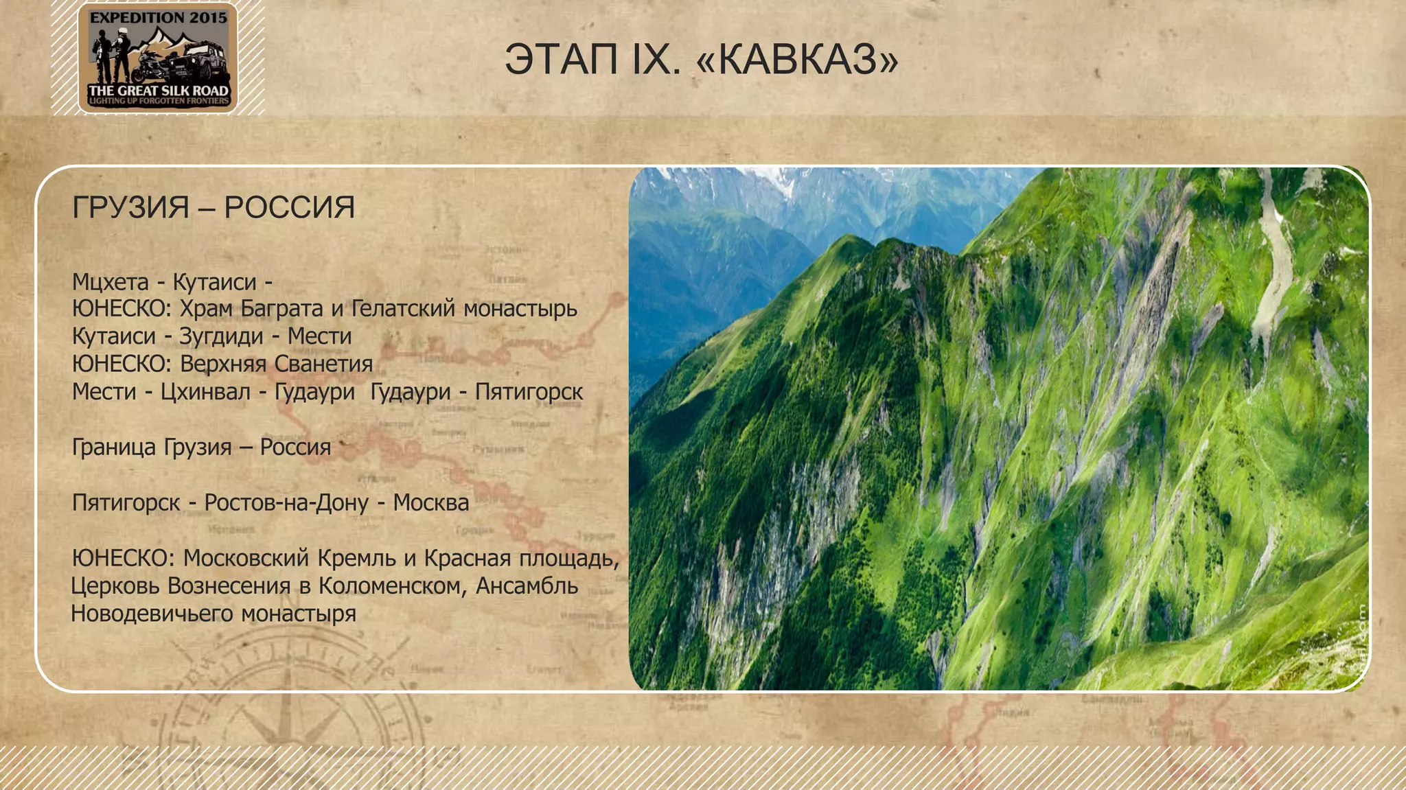 ГРУЗИЯ – РОССИЯ
Мцхета - Кутаиси -
ЮНЕСКО: Храм Баграта и Гелатский монастырь
Кутаиси - Зугдиди - Мести
ЮНЕСКО: Верхняя Сванетия
Мести - Цхинвал - Гудаури Гудаури - Пятигорск
Граница Грузия – Россия
Пятигорск - Ростов-на-Дону - Москва
ЮНЕСКО: Московский Кремль и Красная площадь,
Церковь Вознесения в Коломенском, Ансамбль
Новодевичьего монастыря
ЭТАП IX. «КАВКАЗ»
 