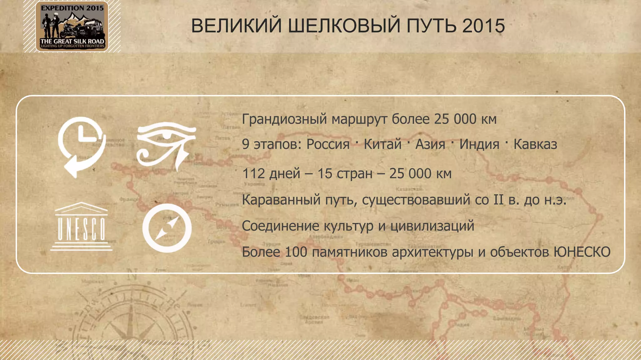 ВЕЛИКИЙ ШЕЛКОВЫЙ ПУТЬ 2015
Грандиозный маршрут более 25 000 км
9 этапов: Россия · Китай · Азия · Индия · Кавказ
112 дней – 15 стран – 25 000 км
Караванный путь, существовавший со II в. до н.э.
Соединение культур и цивилизаций
Более 100 памятников архитектуры и объектов ЮНЕСКО
 