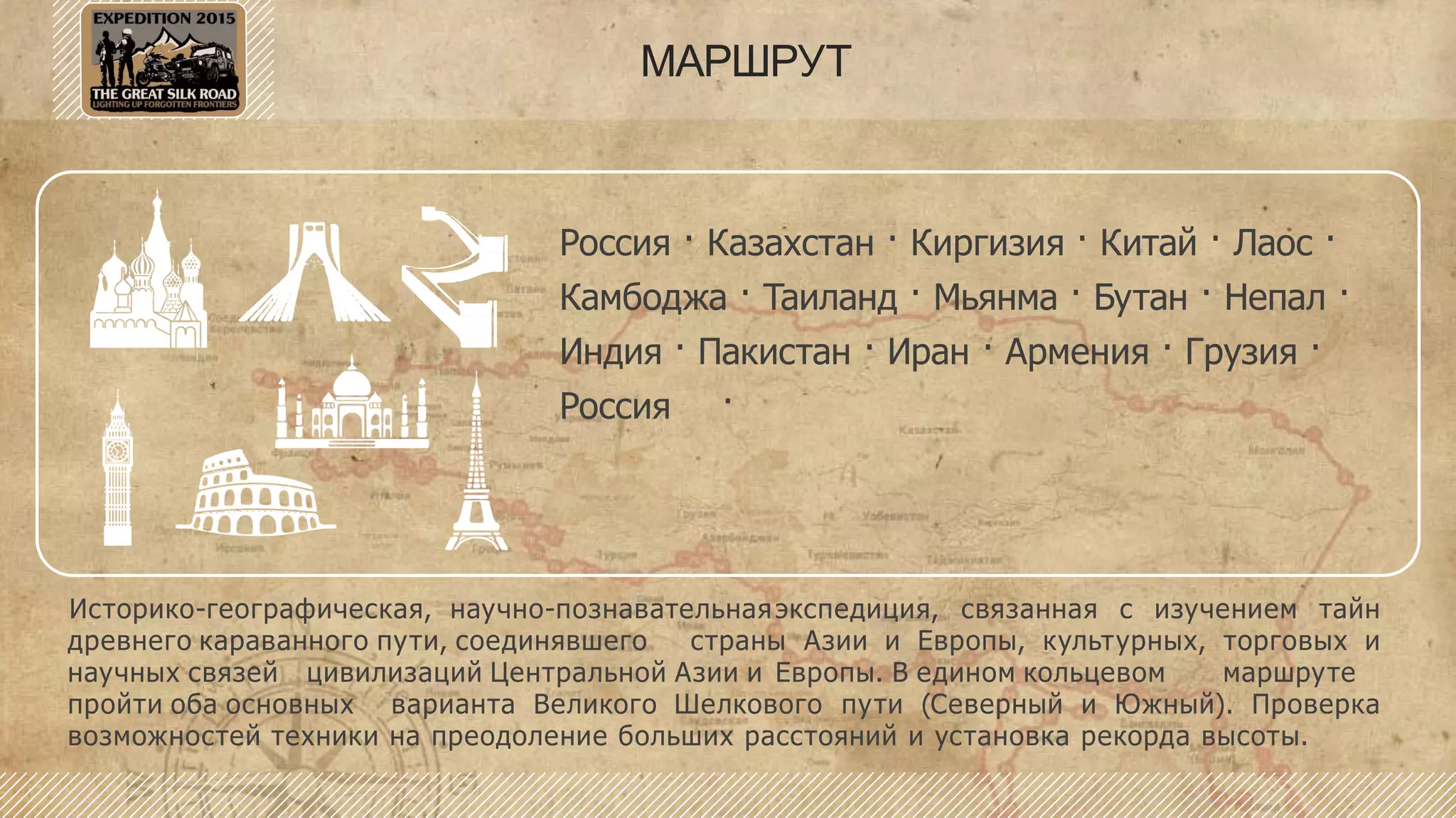 МАРШРУТ
Россия · Казахстан · Киргизия · Китай · Лаос ·
Камбоджа · Таиланд · Мьянма · Бутан · Непал ·
Индия · Пакистан · Иран · Армения · Грузия ·
Россия
Историко-географическая, научно-познавательнаяэкспедиция, связанная с изучением тайн
древнего караванного пути, соединявшего страны Азии и Европы, культурных, торговых и
научных связей цивилизаций Центральной Азии и Европы. В едином кольцевом маршруте
пройти оба основных варианта Великого Шелкового пути (Северный и Южный). Проверка
возможностей техники на преодоление больших расстояний и установка рекорда высоты.
 