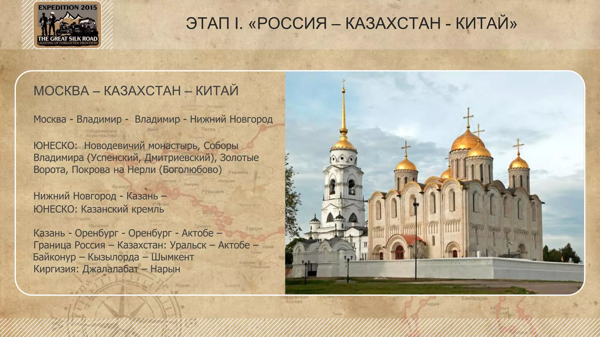 МОСКВА – КАЗАХСТАН – КИТАЙ
Москва - Владимир - Владимир - Нижний Новгород
ЮНЕСКО: Новодевичий монастырь, Соборы
Владимира (Успенский, Дмитриевский), Золотые
Ворота, Покрова на Нерли (Боголюбово)
Нижний Новгород - Казань –
ЮНЕСКО: Казанский кремль
Казань - Оренбург - Оренбург - Актобе –
Граница Россия – Казахстан: Уральск – Актобе –
Байконур – Кызылорда – Шымкент
Киргизия: Джалалабат – Нарын
ЭТАП I. «РОССИЯ – КАЗАХСТАН - КИТАЙ»
 
