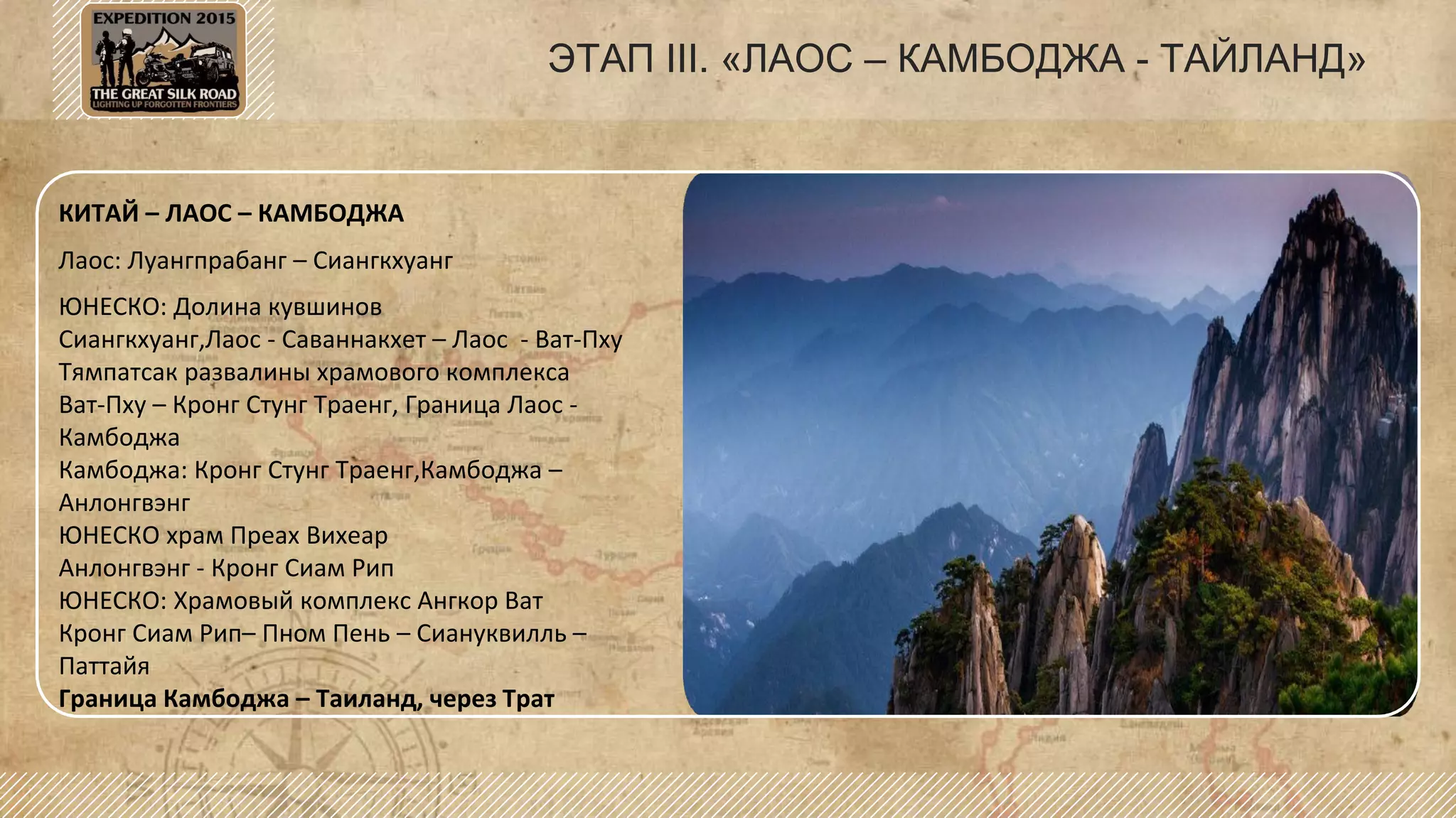 ЭТАП III. «ЛАОС – КАМБОДЖА - ТАЙЛАНД»
КИТАЙ – ЛАОС – КАМБОДЖА
Лаос: Луангпрабанг – Сиангкхуанг
ЮНЕСКО: Долина кувшинов
Сиангкхуанг,Лаос - Саваннакхет – Лаос - Ват-Пху
Тямпатсак развалины храмового комплекса
Ват-Пху – Кронг Стунг Траенг, Граница Лаос -
Камбоджа
Камбоджа: Кронг Стунг Траенг,Камбоджа –
Анлонгвэнг
ЮНЕСКО храм Преах Вихеар
Анлонгвэнг - Кронг Сиам Рип
ЮНЕСКО: Храмовый комплекс Ангкор Ват
Кронг Сиам Рип– Пном Пень – Сиануквилль –
Паттайя
Граница Камбоджа – Таиланд, через Трат
 