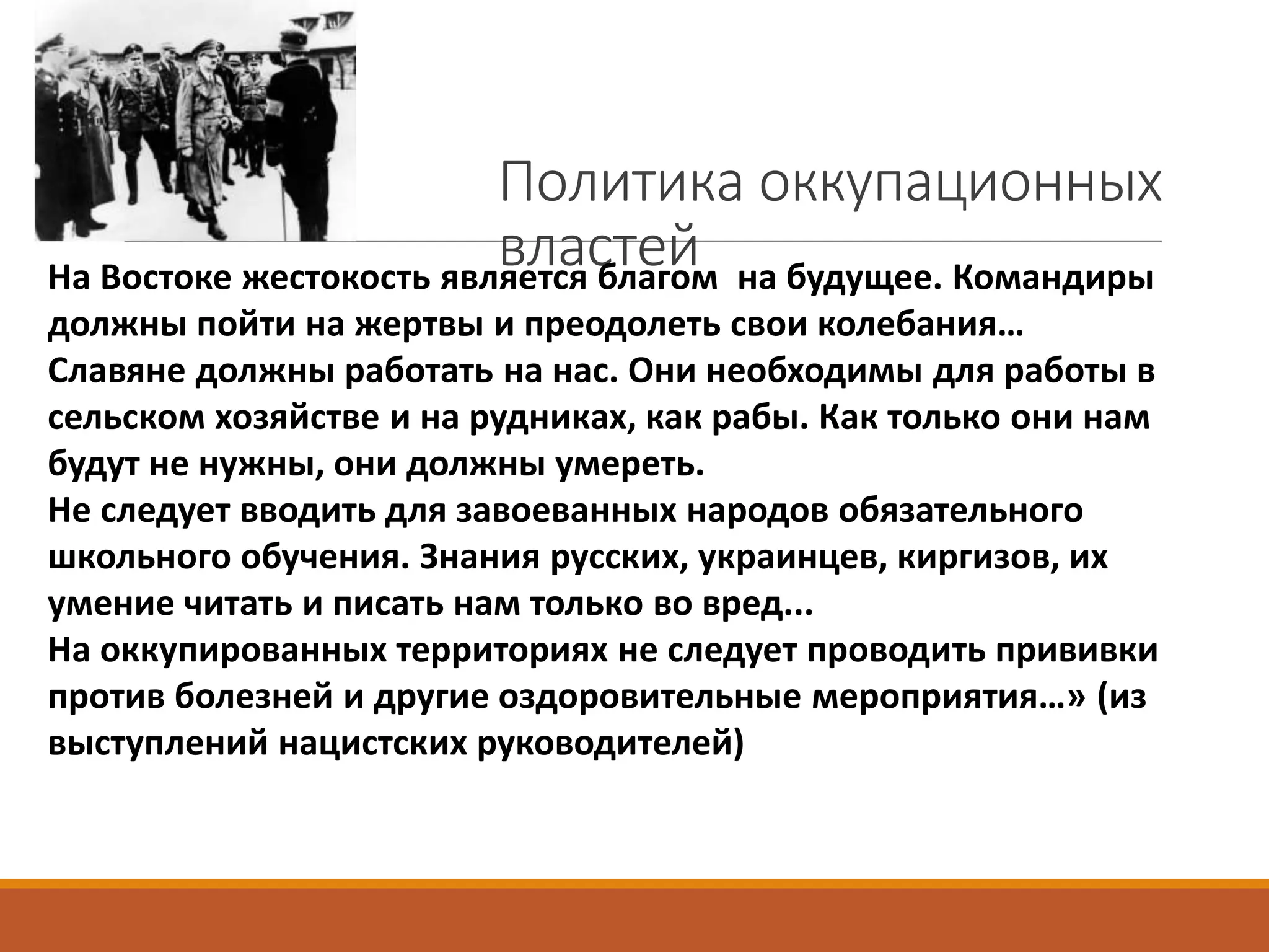 Политика оккупационных
властейНа Востоке жестокость является благом на будущее. Командиры
должны пойти на жертвы и преодолеть свои колебания…
Славяне должны работать на нас. Они необходимы для работы в
сельском хозяйстве и на рудниках, как рабы. Как только они нам
будут не нужны, они должны умереть.
Не следует вводить для завоеванных народов обязательного
школьного обучения. Знания русских, украинцев, киргизов, их
умение читать и писать нам только во вред...
На оккупированных территориях не следует проводить прививки
против болезней и другие оздоровительные мероприятия…» (из
выступлений нацистских руководителей)
 